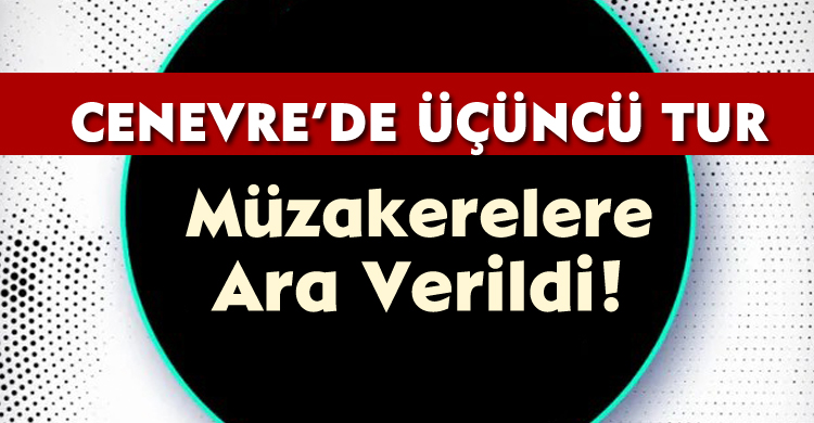 Cenevre’de Üçüncü Tur: Müzakerelere Geçici Ara Verildi!